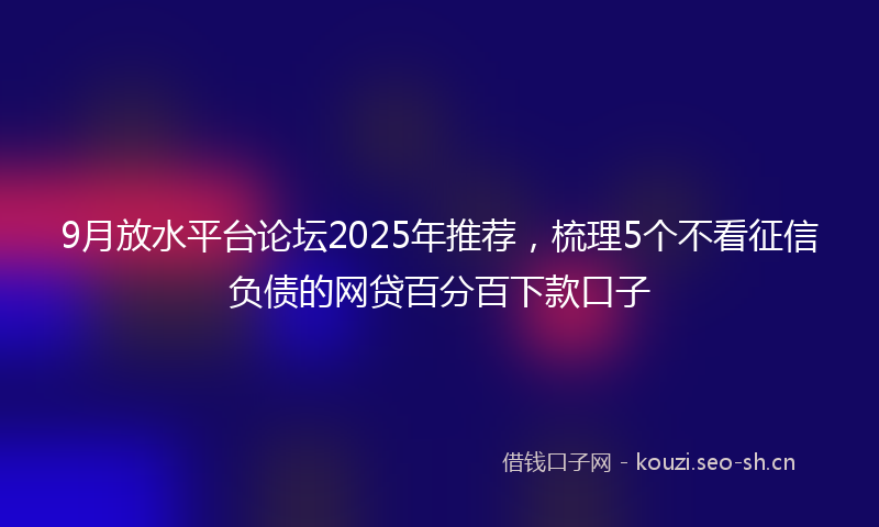 9月放水平台论坛2025年推荐，梳理5个不看征信负债的网贷百分百下款口子