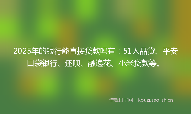 2025年的银行能直接贷款吗有：51人品贷、平安口袋银行、还呗、融逸花、小米贷款等。