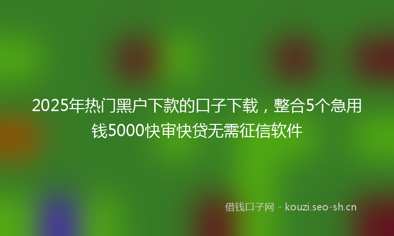 2025年热门黑户下款的口子下载，整合5个急用钱5000快审快贷无需征信软件