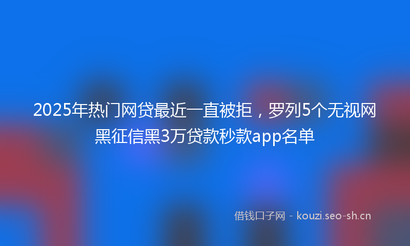 2025年热门网贷最近一直被拒，罗列5个无视网黑征信黑3万贷款秒款app名单