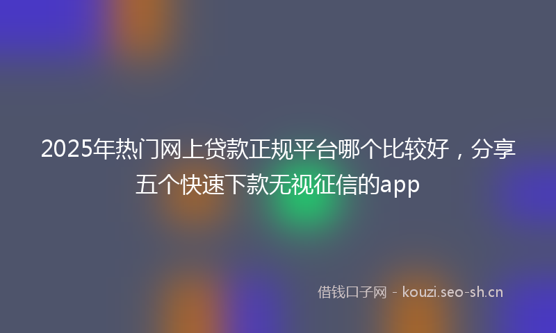 2025年热门网上贷款正规平台哪个比较好，分享五个快速下款无视征信的app
