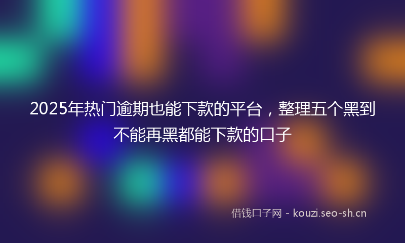 2025年热门逾期也能下款的平台，整理五个黑到不能再黑都能下款的口子