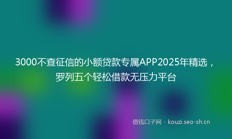 3000不查征信的小额贷款专属APP2025年精选，罗列五个轻松借款无压力平台
