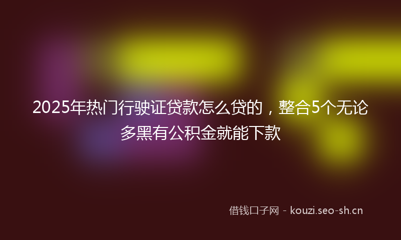 2025年热门行驶证贷款怎么贷的，整合5个无论多黑有公积金就能下款