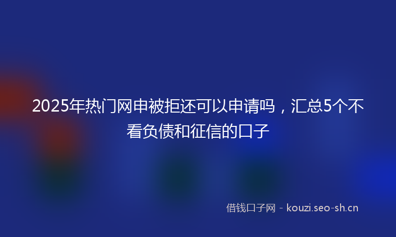 2025年热门网申被拒还可以申请吗，汇总5个不看负债和征信的口子
