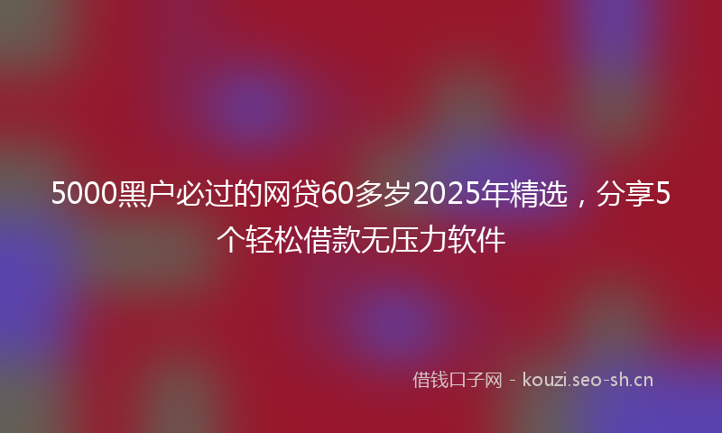 5000黑户必过的网贷60多岁2025年精选，分享5个轻松借款无压力软件