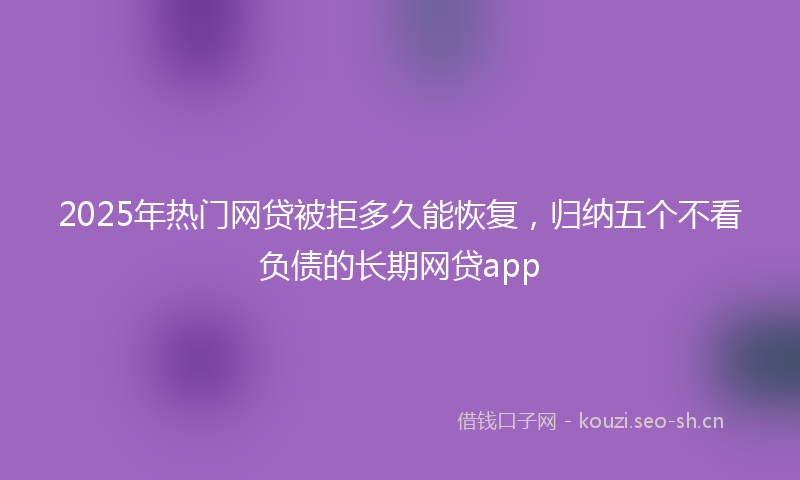 2025年热门网贷被拒多久能恢复，归纳五个不看负债的长期网贷app