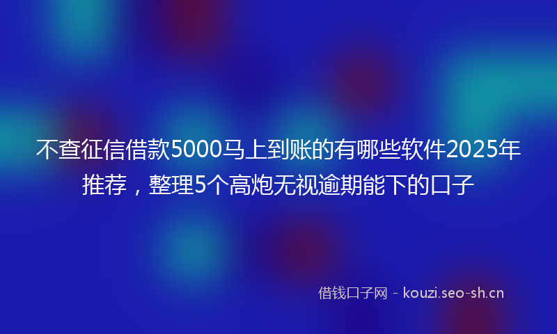 不查征信借款5000马上到账的有哪些软件2025年推荐，整理5个高炮无视逾期能下的口子