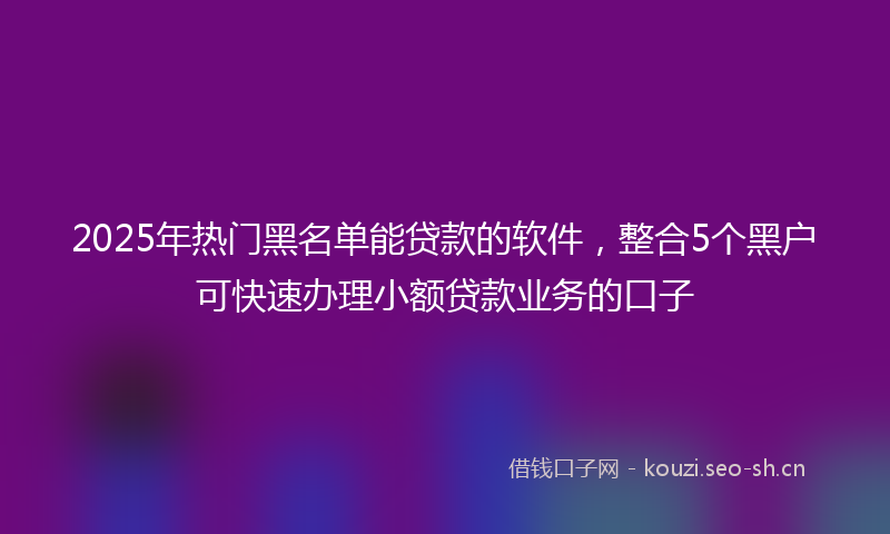 2025年热门黑名单能贷款的软件，整合5个黑户可快速办理小额贷款业务的口子
