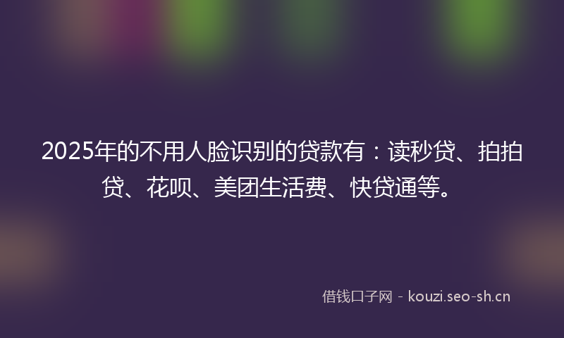 2025年的不用人脸识别的贷款有：读秒贷、拍拍贷、花呗、美团生活费、快贷通等。