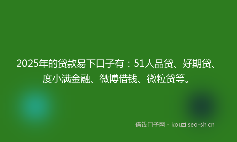 2025年的贷款易下口子有：51人品贷、好期贷、度小满金融、微博借钱、微粒贷等。