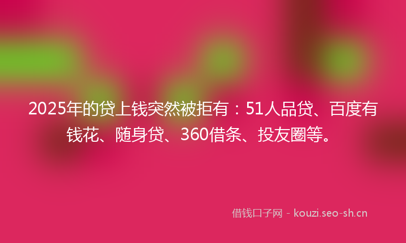 2025年的贷上钱突然被拒有：51人品贷、百度有钱花、随身贷、360借条、投友圈等。
