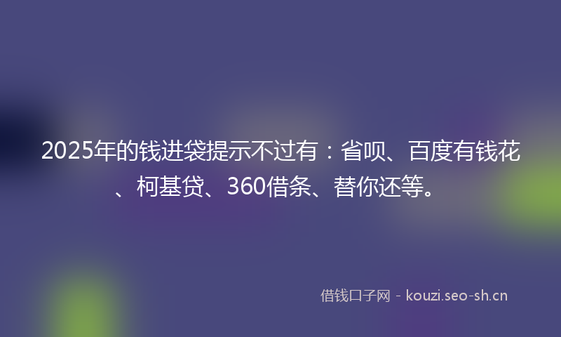 2025年的钱进袋提示不过有:省呗、百度有钱花、柯基贷、360借条、替你还等。