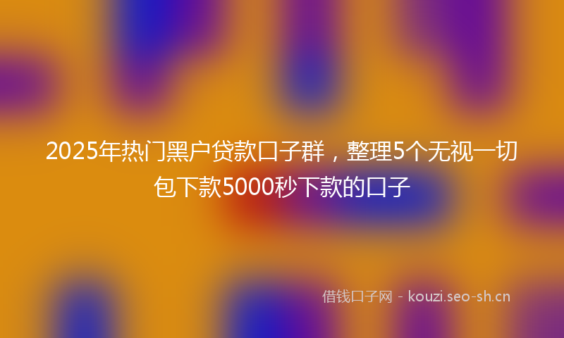 2025年热门黑户贷款口子群，整理5个无视一切包下款5000秒下款的口子