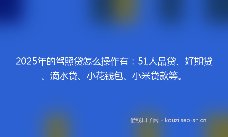 2025年的驾照贷怎么操作有：51人品贷、好期贷、滴水贷、小花钱包、小米贷款等。