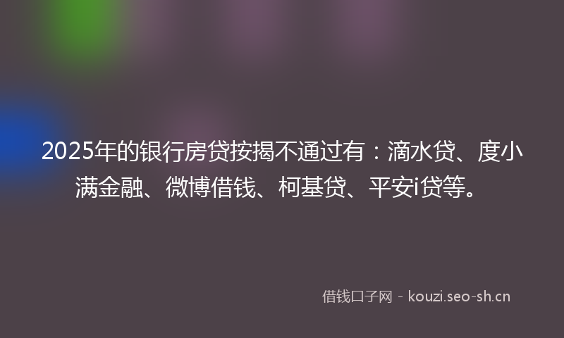 2025年的银行房贷按揭不通过有:滴水贷、度小满金融、微博借钱、柯基贷、平安i贷等。