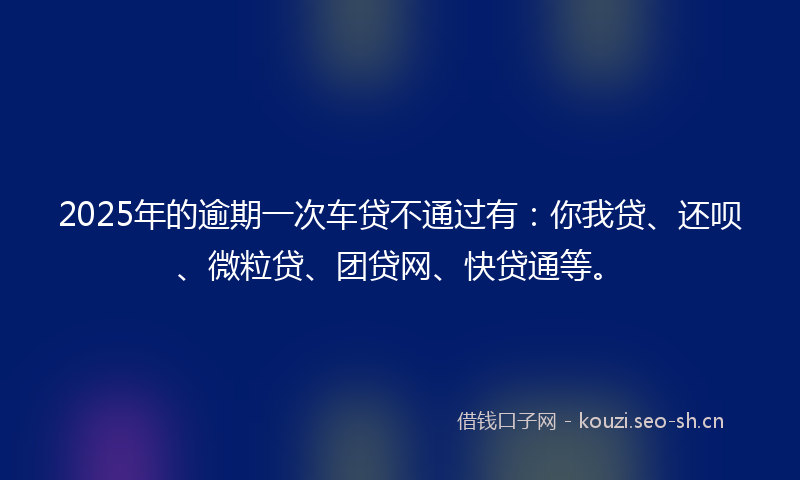2025年的逾期一次车贷不通过有：你我贷、还呗、微粒贷、团贷网、快贷通等。