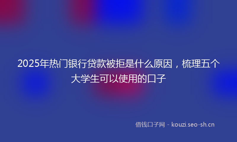 2025年热门银行贷款被拒是什么原因，梳理五个大学生可以使用的口子