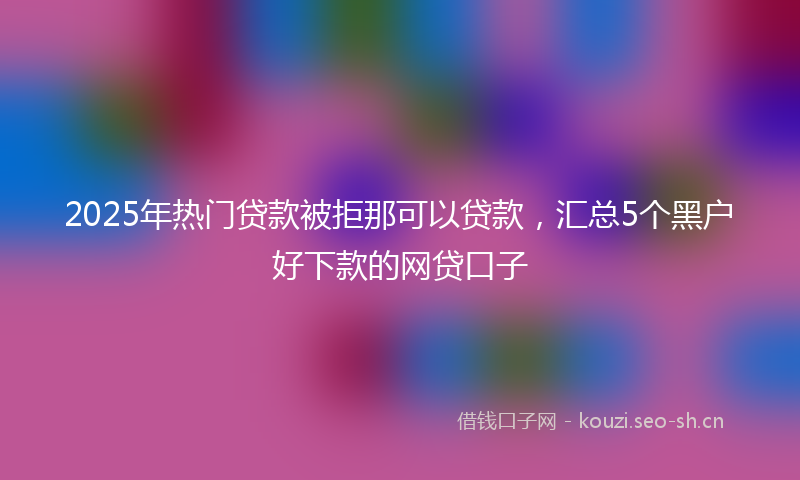 2025年热门贷款被拒那可以贷款，汇总5个黑户好下款的网贷口子