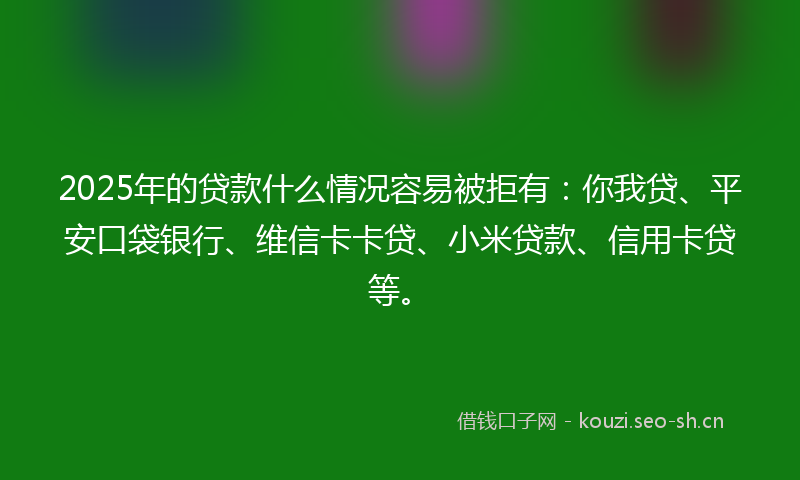 2025年的贷款什么情况容易被拒有：你我贷、平安口袋银行、维信卡卡贷、小米贷款、信用卡贷等。