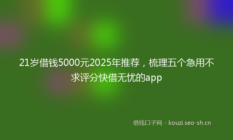 21岁借钱5000元2025年推荐，梳理五个急用不求评分快借无忧的app