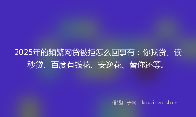 2025年的频繁网贷被拒怎么回事有：你我贷、读秒贷、百度有钱花、安逸花、替你还等。