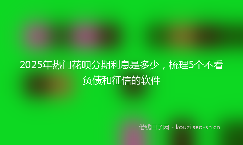 2025年热门花呗分期利息是多少，梳理5个不看负债和征信的软件