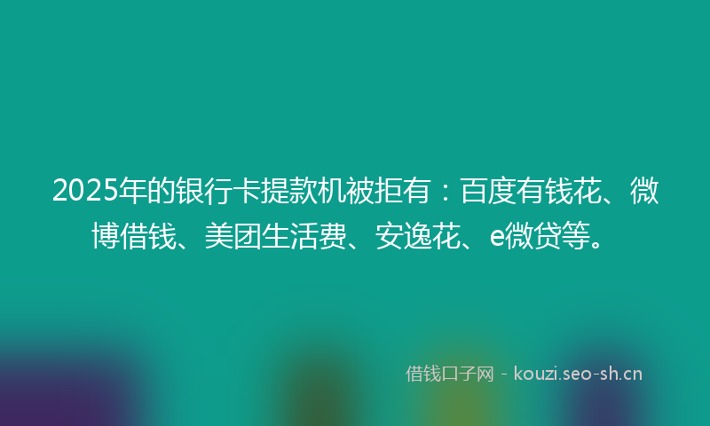 2025年的银行卡提款机被拒有:百度有钱花、微博借钱、美团生活费、安逸花、e微贷等。