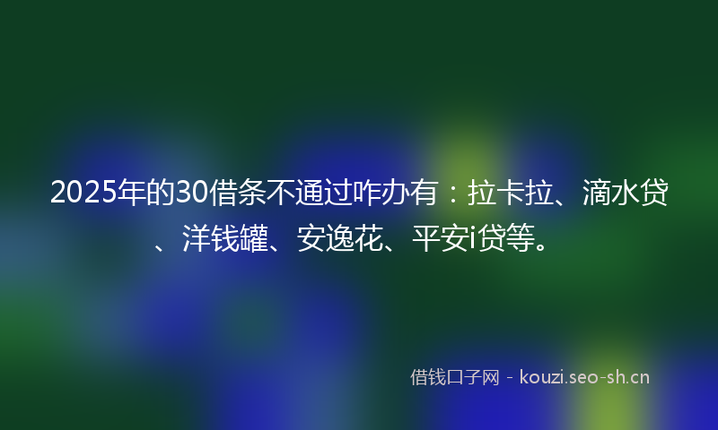 2025年的30借条不通过咋办有：拉卡拉、滴水贷、洋钱罐、安逸花、平安i贷等。