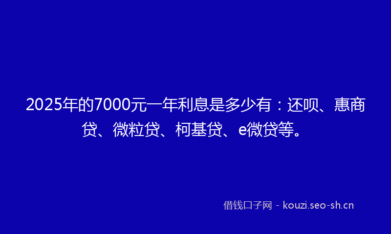 2025年的7000元一年利息是多少有:还呗、惠商贷、微粒贷、柯基贷、e微贷等。
