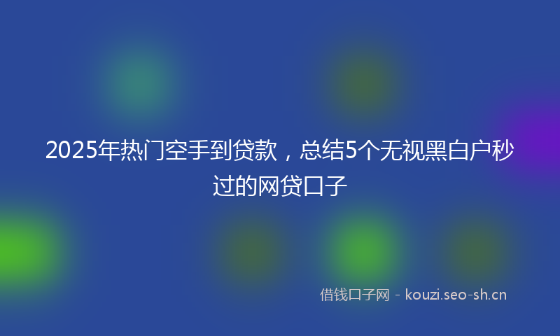 2025年热门空手到贷款，总结5个无视黑白户秒过的网贷口子