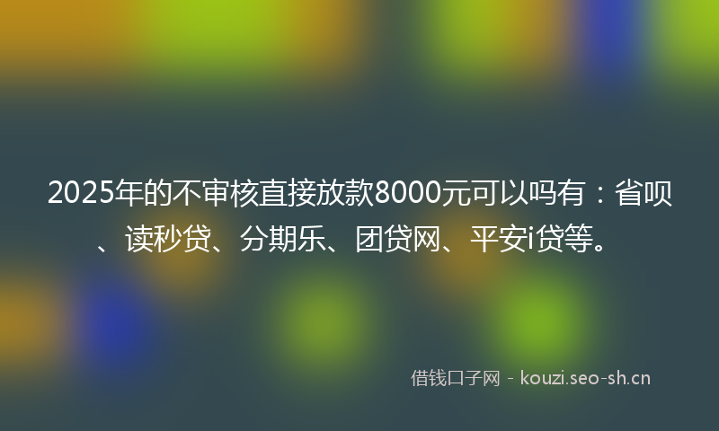 2025年的不审核直接放款8000元可以吗有：省呗、读秒贷、分期乐、团贷网、平安i贷等。