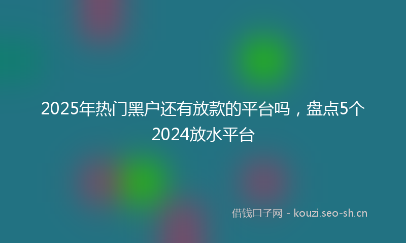 2025年热门黑户还有放款的平台吗，盘点5个2024放水平台
