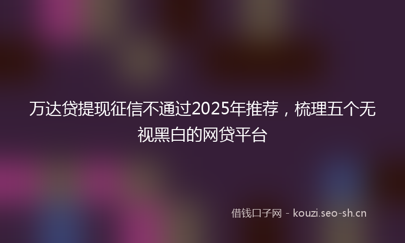 万达贷提现征信不通过2025年推荐，梳理五个无视黑白的网贷平台
