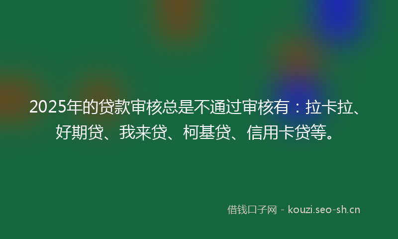 2025年的贷款审核总是不通过审核有：拉卡拉、好期贷、我来贷、柯基贷、信用卡贷等。
