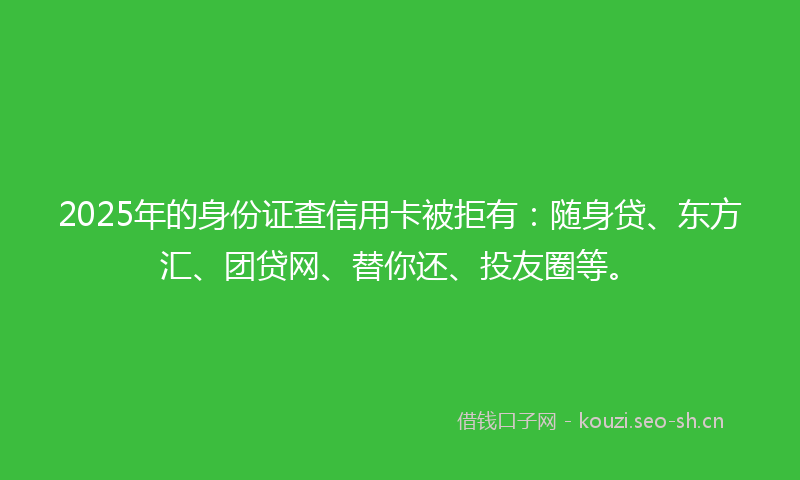 2025年的身份证查信用卡被拒有：随身贷、东方汇、团贷网、替你还、投友圈等。