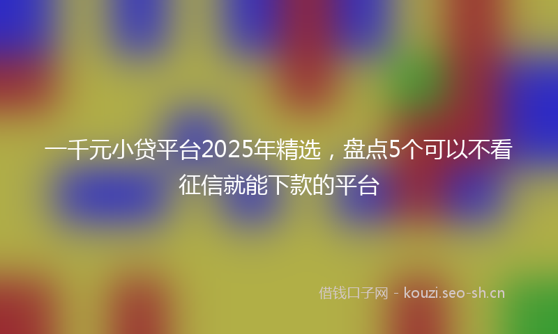 一千元小贷平台2025年精选，盘点5个可以不看征信就能下款的平台