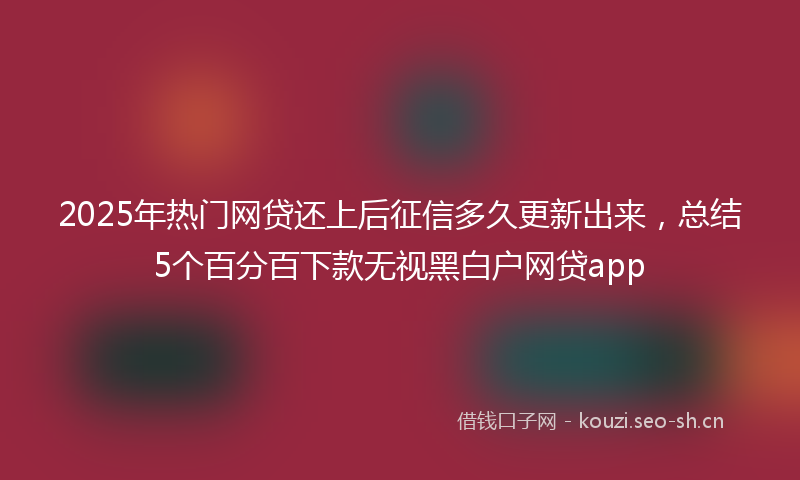 2025年热门网贷还上后征信多久更新出来，总结5个百分百下款无视黑白户网贷app