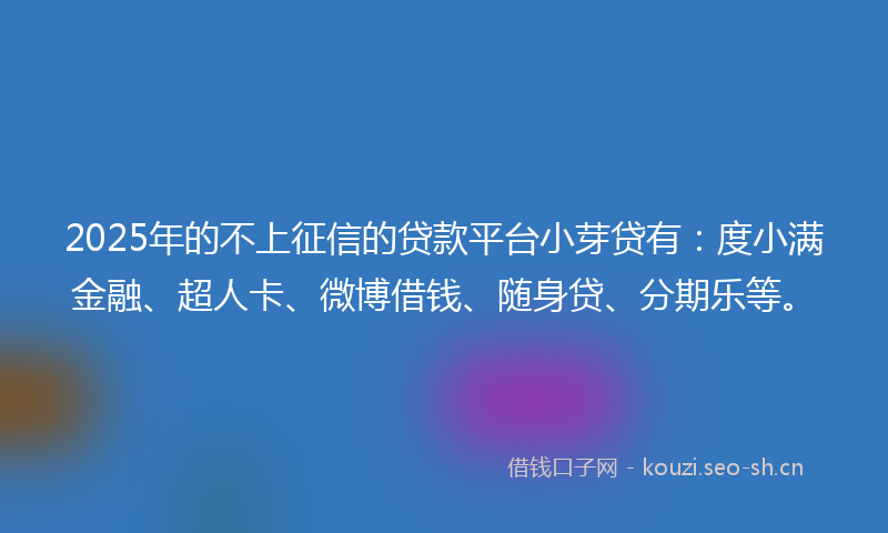2025年的不上征信的贷款平台小芽贷有：度小满金融、超人卡、微博借钱、随身贷、分期乐等。