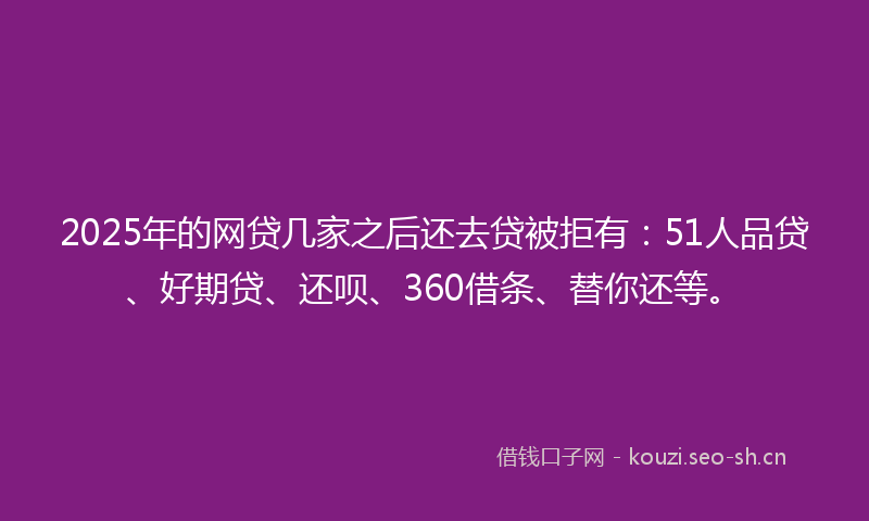 2025年的网贷几家之后还去贷被拒有：51人品贷、好期贷、还呗、360借条、替你还等。