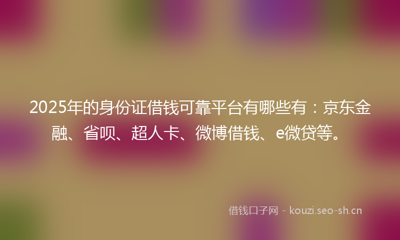 2025年的身份证借钱可靠平台有哪些有：京东金融、省呗、超人卡、微博借钱、e微贷等。