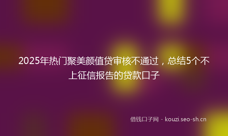 2025年热门聚美颜值贷审核不通过，总结5个不上征信报告的贷款口子