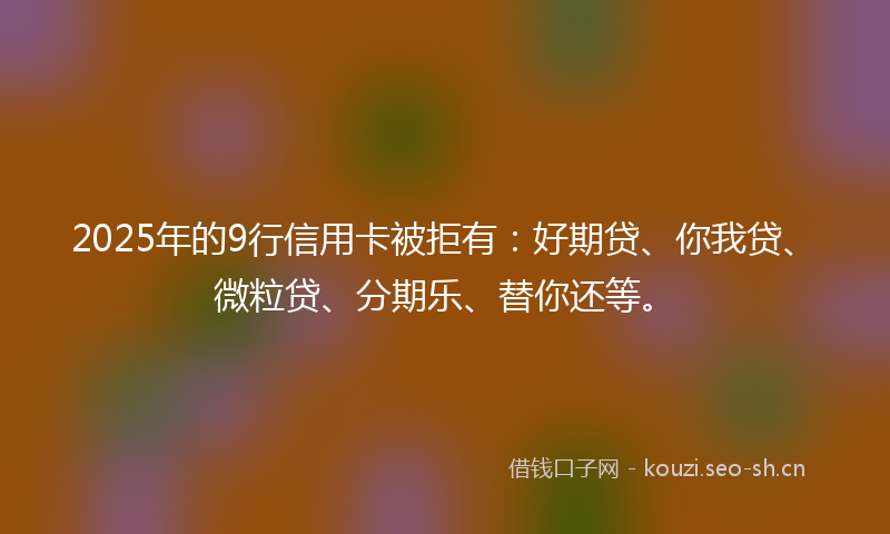 2025年的9行信用卡被拒有：好期贷、你我贷、微粒贷、分期乐、替你还等。