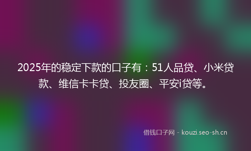 2025年的稳定下款的口子有：51人品贷、小米贷款、维信卡卡贷、投友圈、平安i贷等。