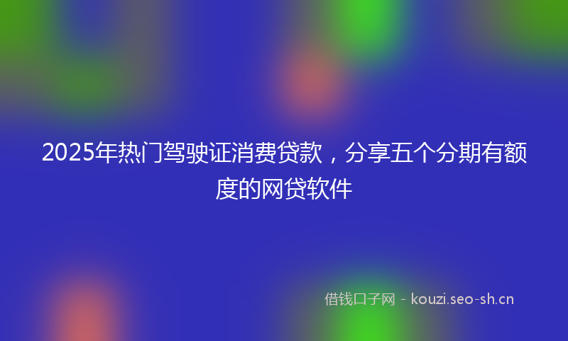 2025年热门驾驶证消费贷款，分享五个分期有额度的网贷软件