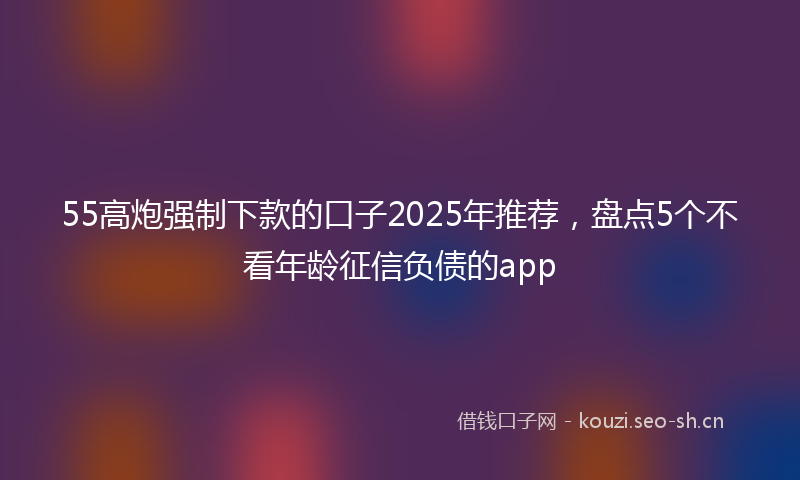 55高炮强制下款的口子2025年推荐,盘点5个不看年龄征信负债的app