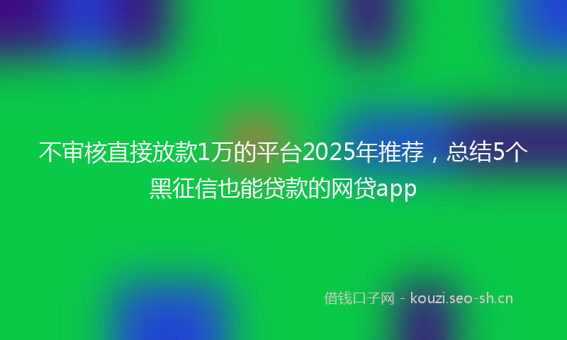不审核直接放款1万的平台2025年推荐，总结5个黑征信也能贷款的网贷app