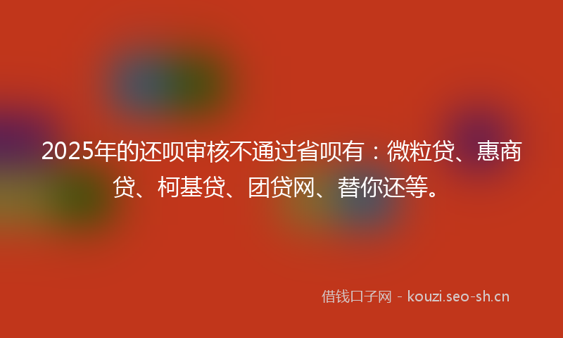 2025年的还呗审核不通过省呗有：微粒贷、惠商贷、柯基贷、团贷网、替你还等。