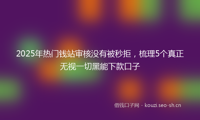 2025年热门钱站审核没有被秒拒，梳理5个真正无视一切黑能下款口子