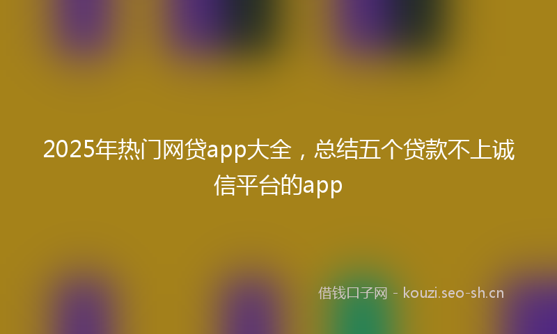 2025年热门网贷app大全，总结五个贷款不上诚信平台的app
